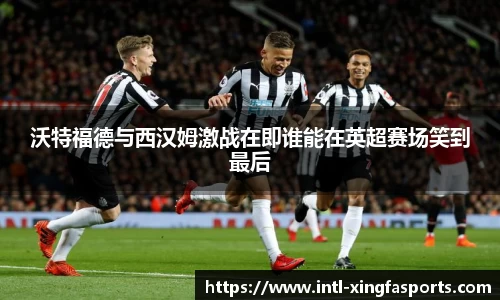 沃特福德与西汉姆激战在即谁能在英超赛场笑到最后